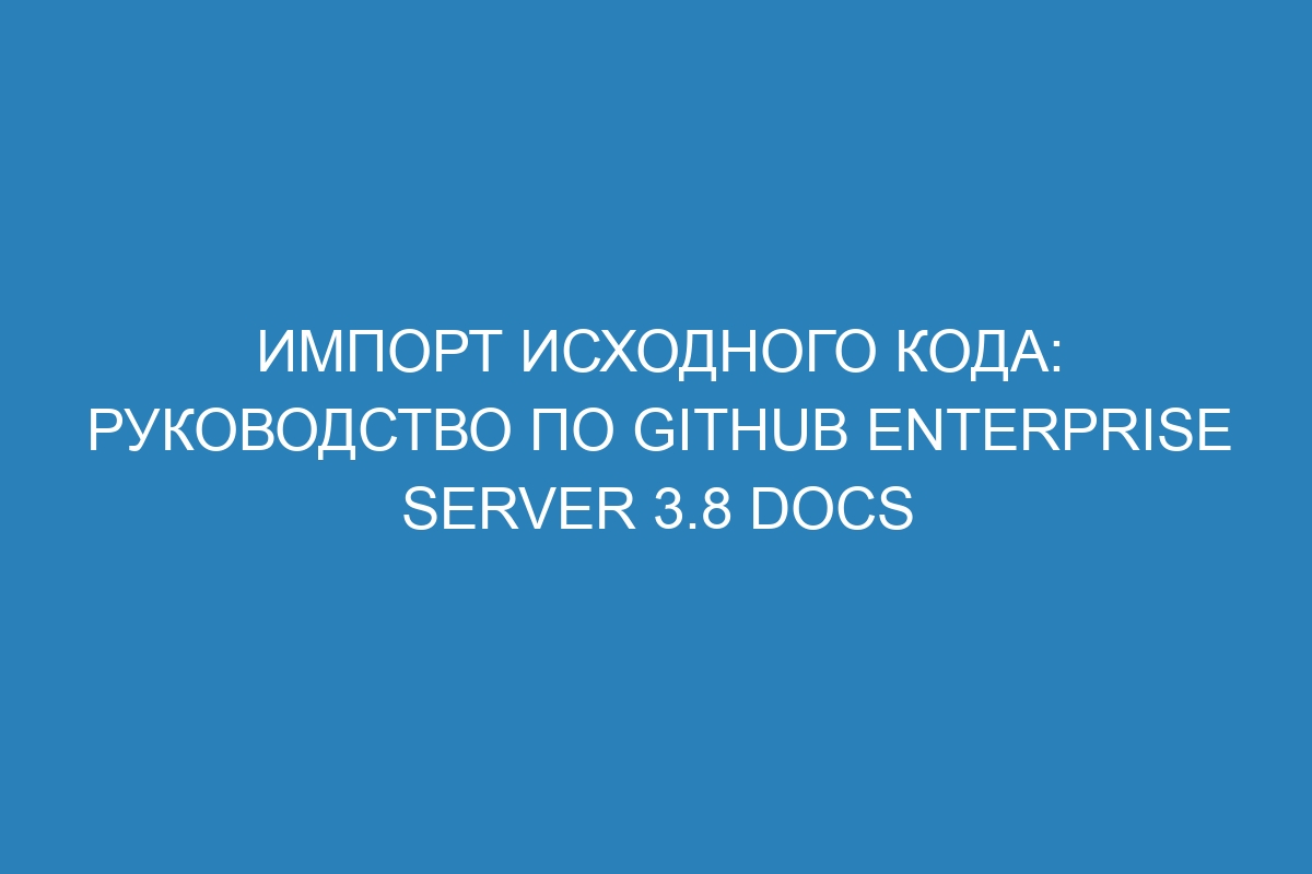 Импорт исходного кода: руководство по GitHub Enterprise Server 3.8 Docs