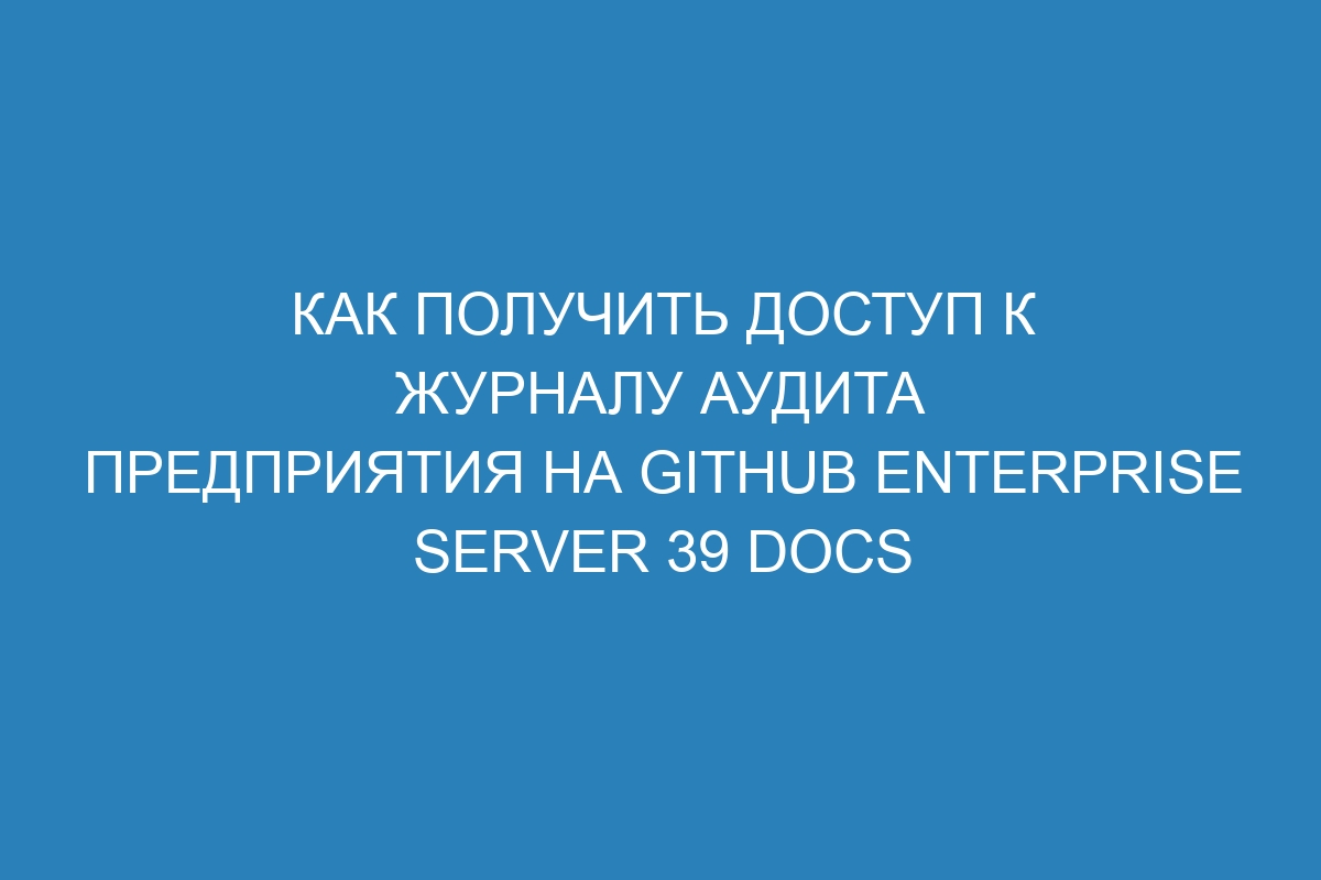 Как получить доступ к журналу аудита предприятия на GitHub Enterprise Server 39 Docs