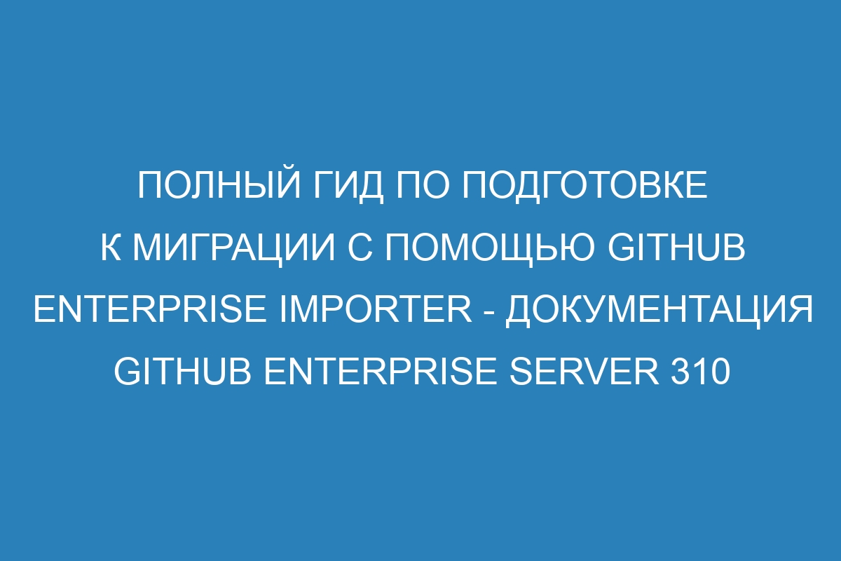 Полный гид по подготовке к миграции с помощью GitHub Enterprise Importer - документация GitHub Enterprise Server 310