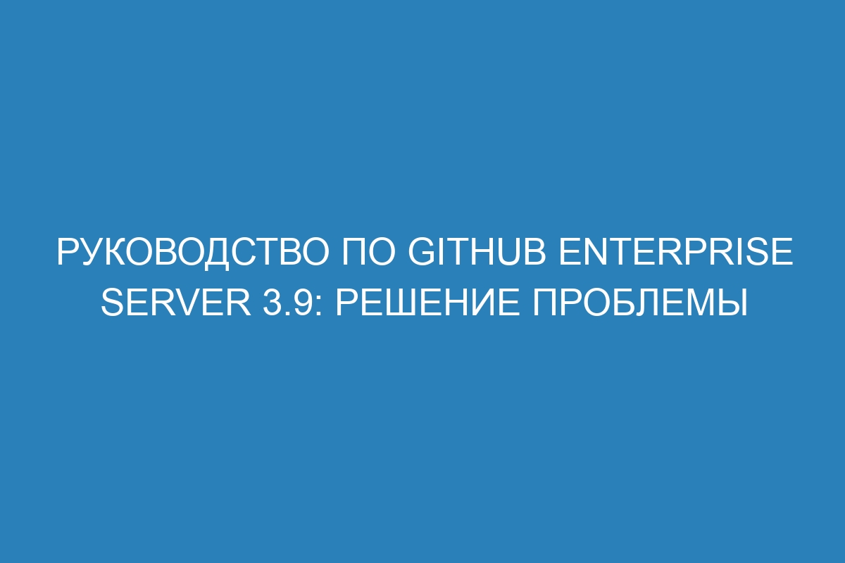 Руководство по Github Enterprise Server 3.9: решение проблемы