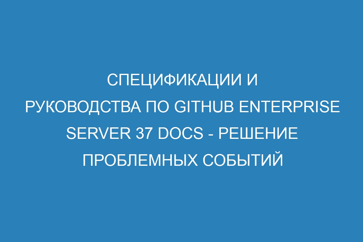 Спецификации и руководства по GitHub Enterprise Server 37 Docs - решение проблемных событий