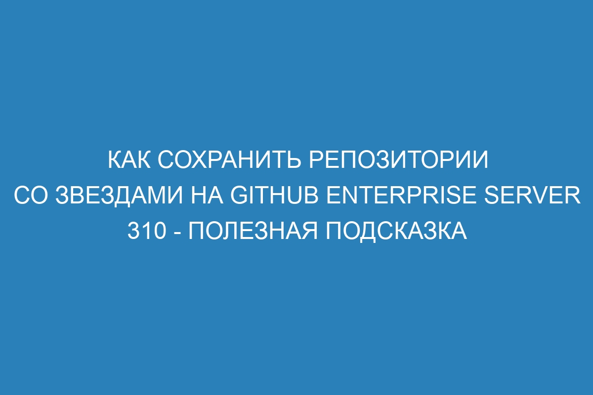 Как сохранить репозитории со звездами на GitHub Enterprise Server 310 - полезная подсказка