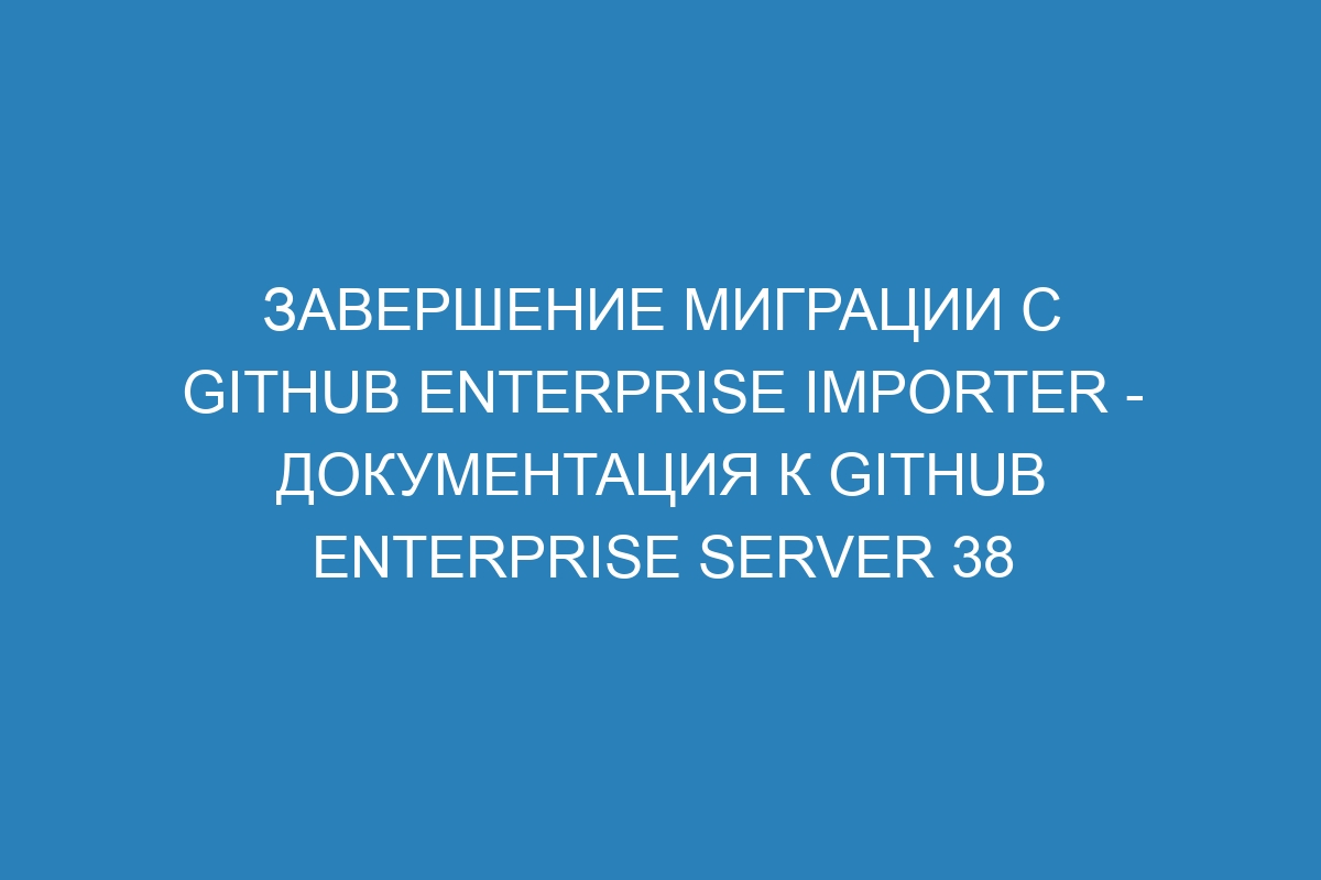 Завершение миграции с GitHub Enterprise Importer - документация к GitHub Enterprise Server 38