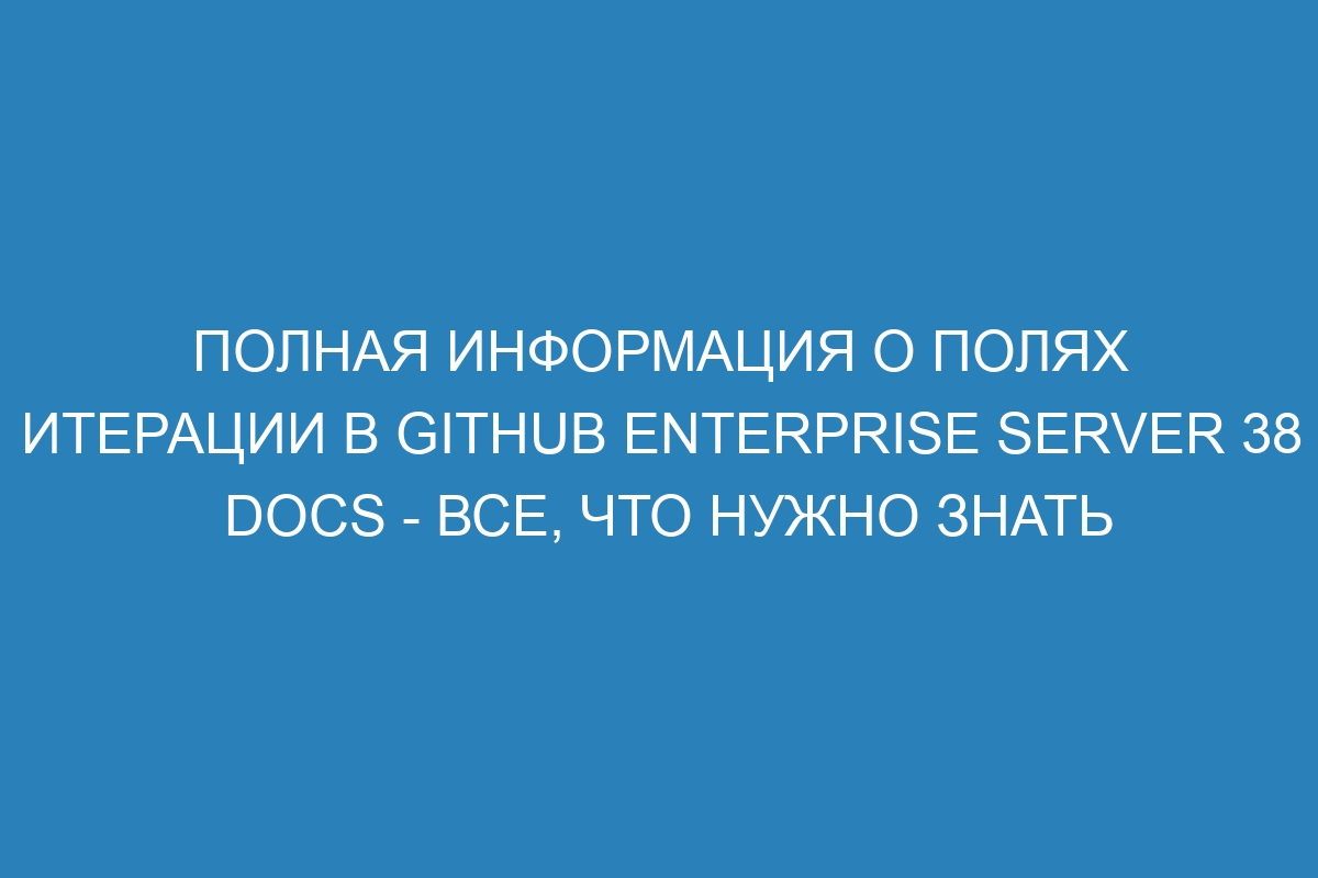 Полная информация о полях итерации в Github Enterprise Server 38 Docs - все, что нужно знать