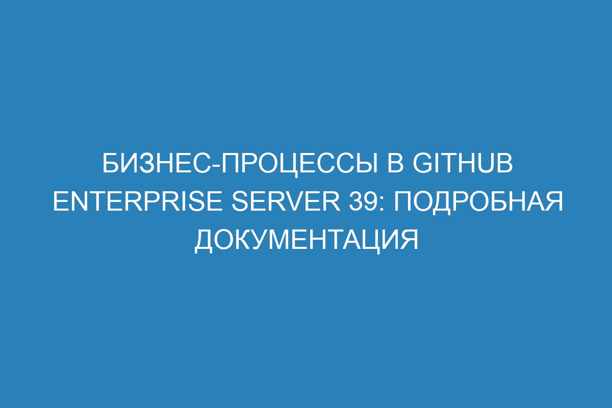 Бизнес-процессы в GitHub Enterprise Server 39: подробная документация