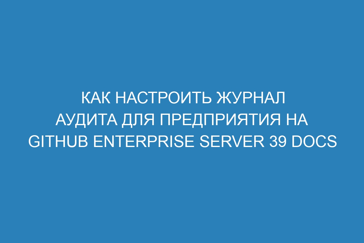 Как настроить журнал аудита для предприятия на GitHub Enterprise Server 39 Docs