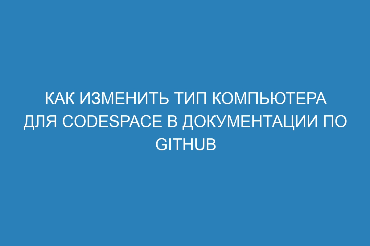 Как изменить тип компьютера для codespace в Документации по GitHub