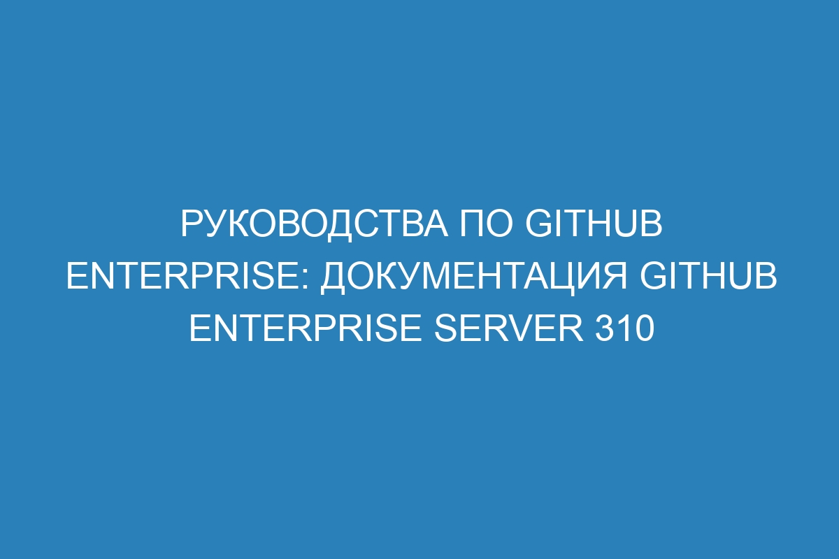 Руководства по GitHub Enterprise: Документация GitHub Enterprise Server 310
