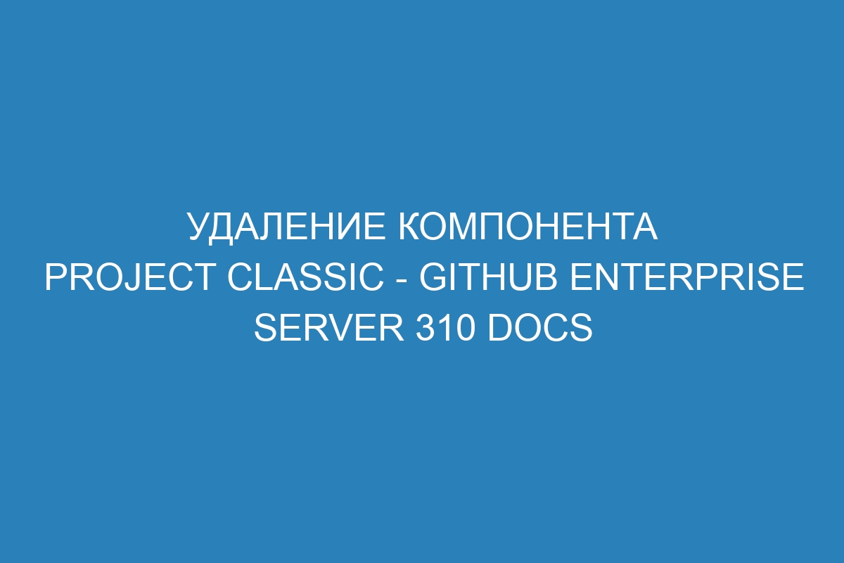 Удаление компонента project classic - GitHub Enterprise Server 310 Docs