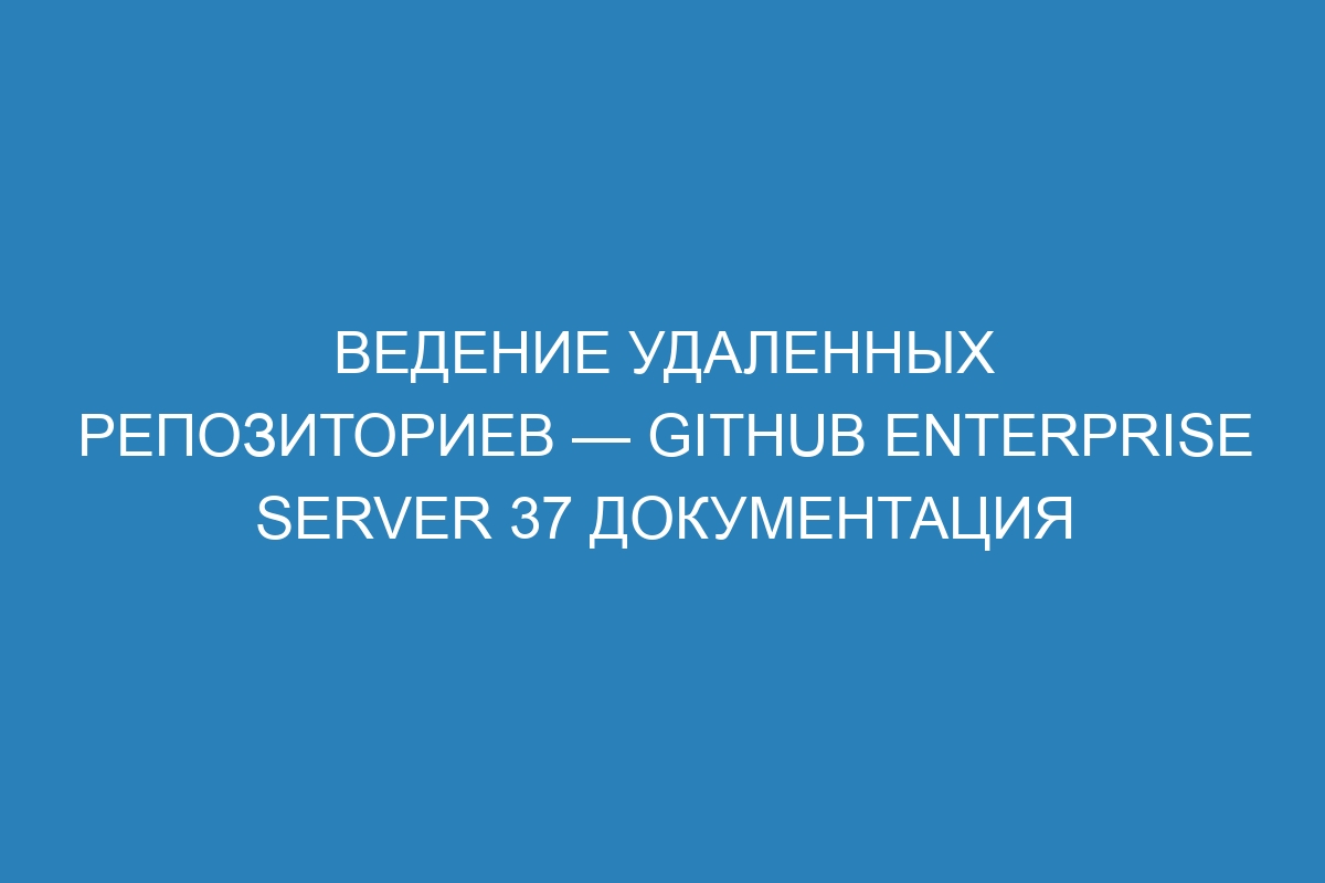 Ведение удаленных репозиториев — GitHub Enterprise Server 37 Документация