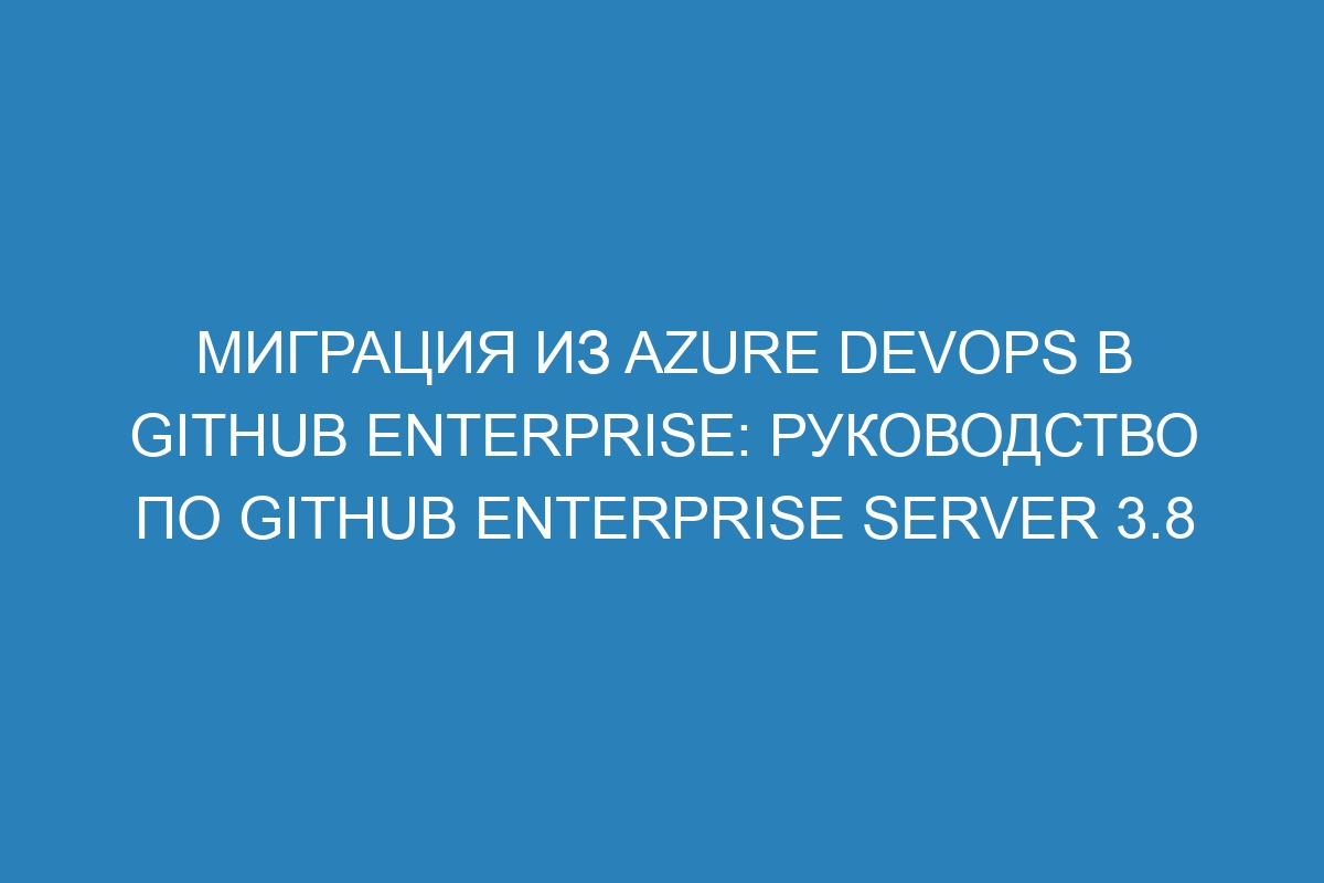 Миграция из Azure DevOps в GitHub Enterprise: руководство по GitHub Enterprise Server 3.8