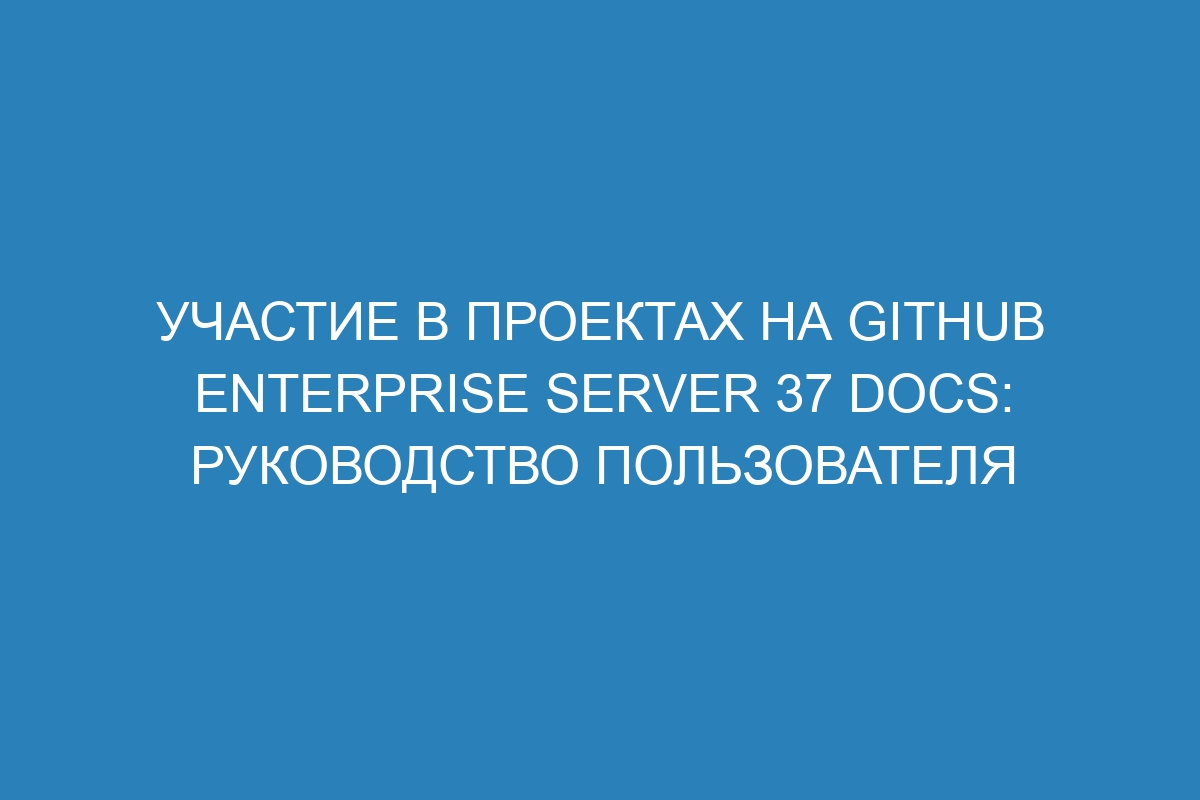Участие в проектах на GitHub Enterprise Server 37 Docs: руководство пользователя