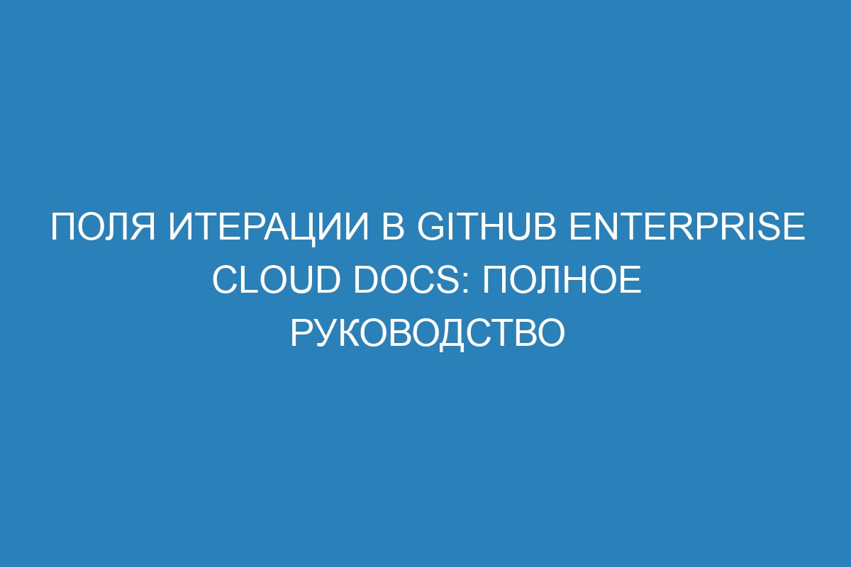 Поля итерации в GitHub Enterprise Cloud Docs: полное руководство