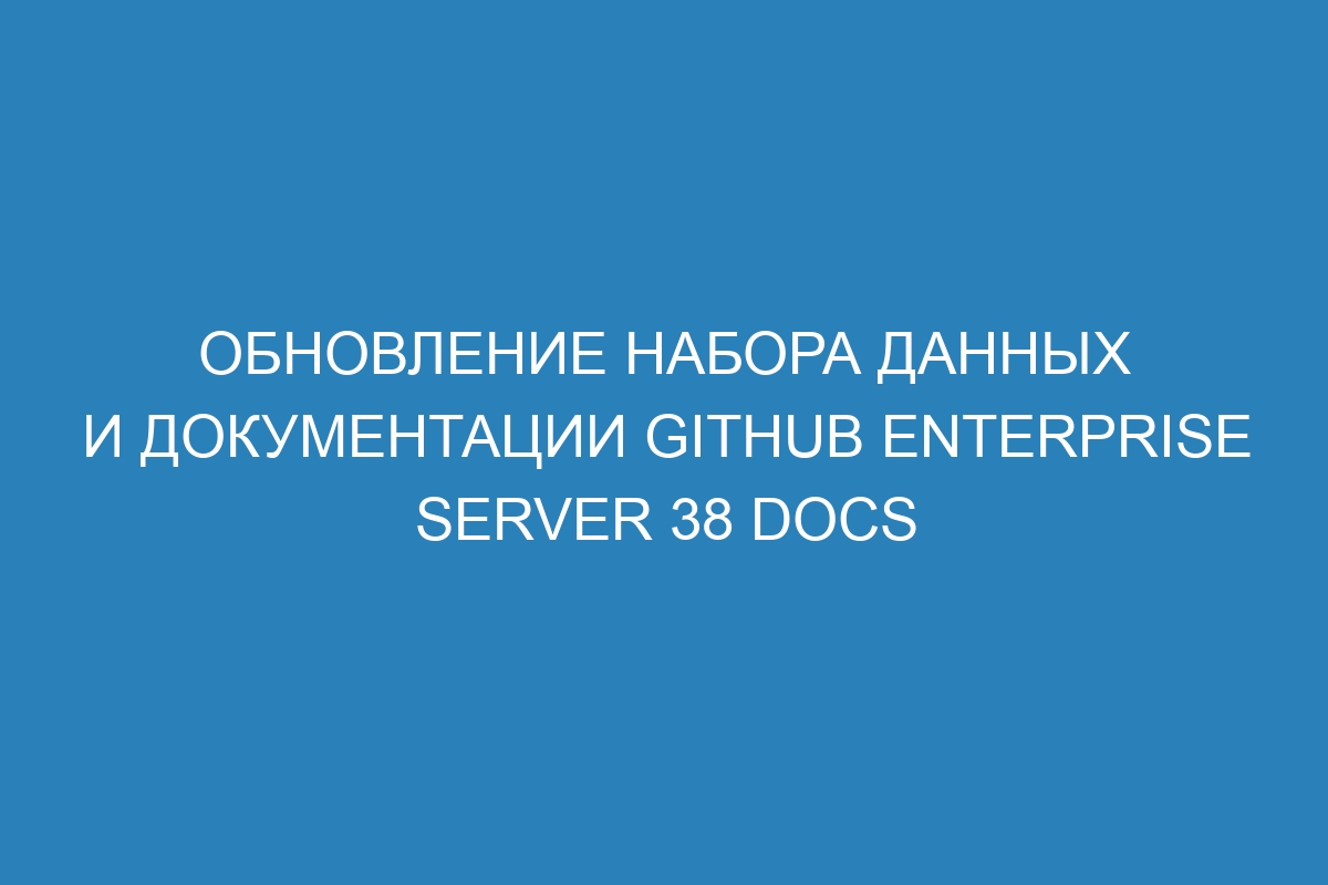 Обновление набора данных и документации GitHub Enterprise Server 38 Docs