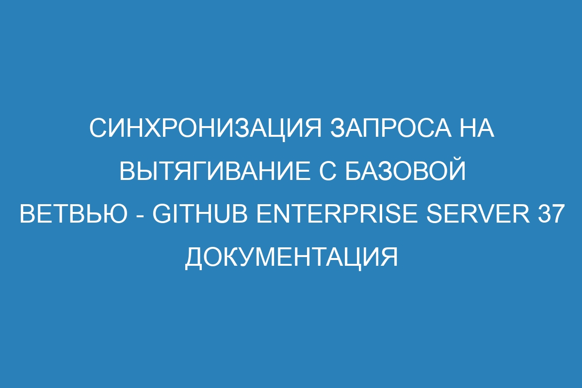 Синхронизация запроса на вытягивание с базовой ветвью - GitHub Enterprise Server 37 Документация