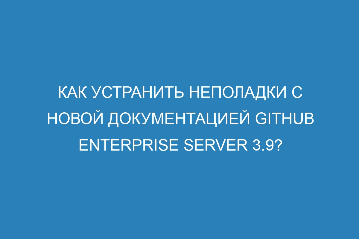 Как устранить неполадки с новой документацией GitHub Enterprise Server 3.9?