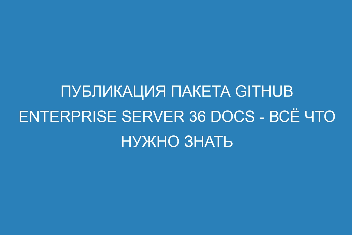 Публикация пакета GitHub Enterprise Server 36 Docs - всё что нужно знать