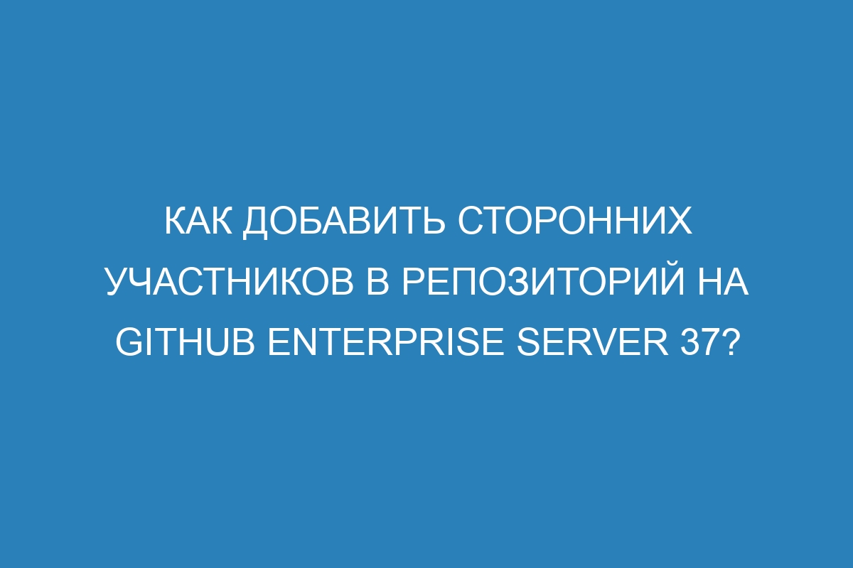 Как добавить сторонних участников в репозиторий на GitHub Enterprise Server 37?