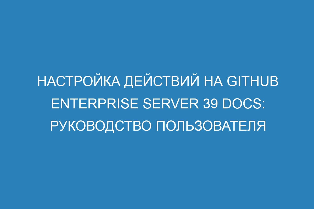 Настройка действий на GitHub Enterprise Server 39 Docs: руководство пользователя