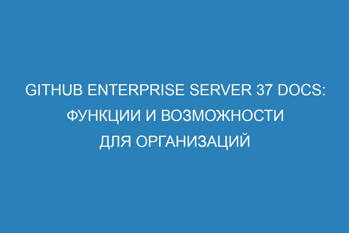 GitHub Enterprise Server 37 Docs: функции и возможности для организаций