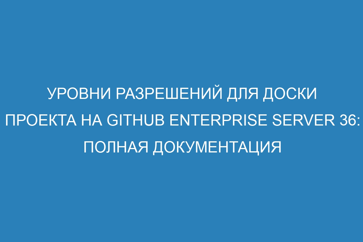 Уровни разрешений для доски проекта на GitHub Enterprise Server 36: полная документация