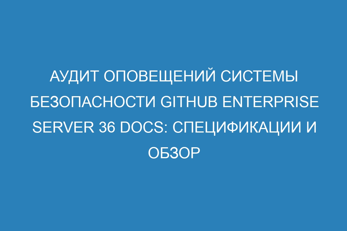 Аудит оповещений системы безопасности GitHub Enterprise Server 36 Docs: спецификации и обзор