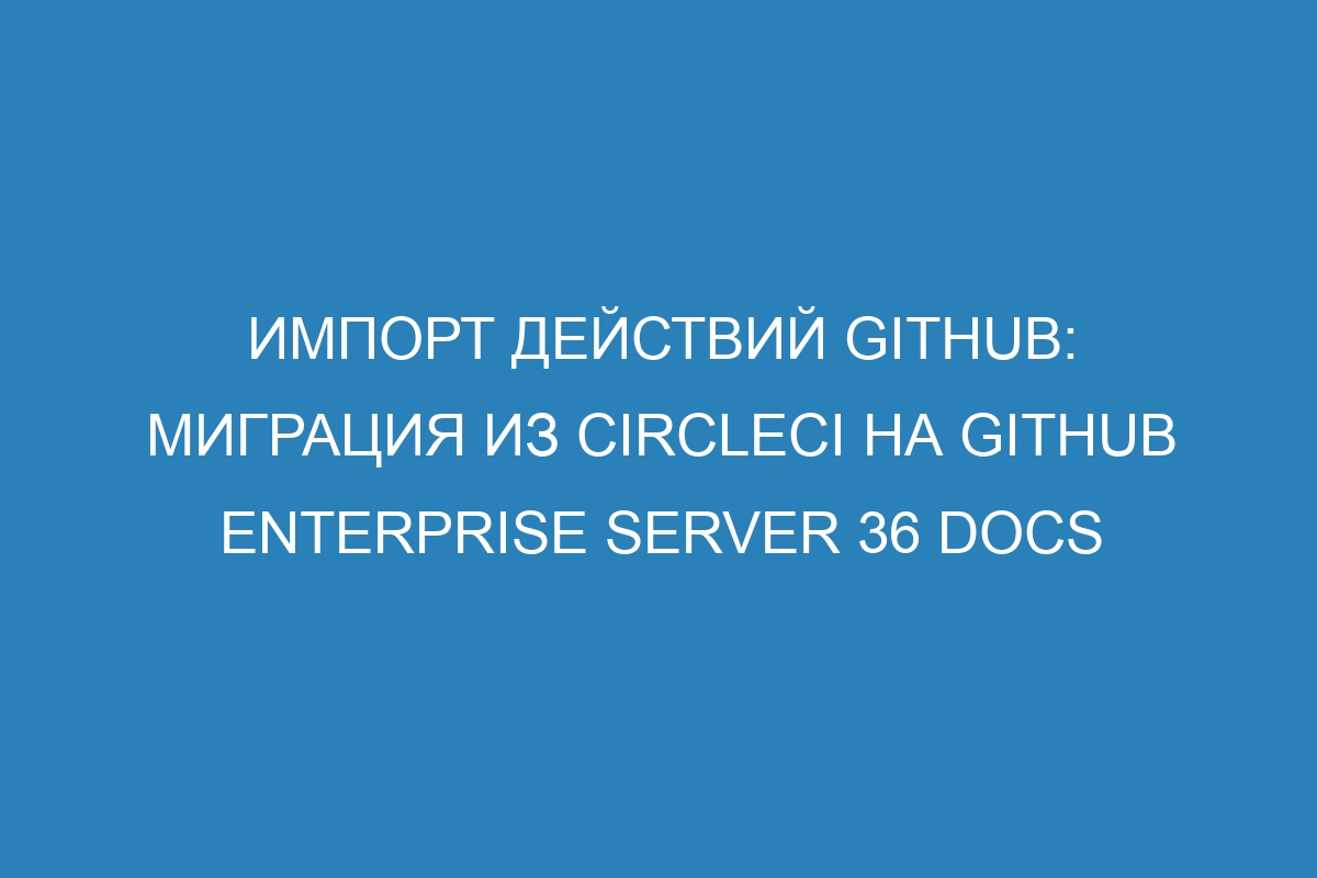 Импорт действий GitHub: миграция из CircleCI на GitHub Enterprise Server 36 Docs