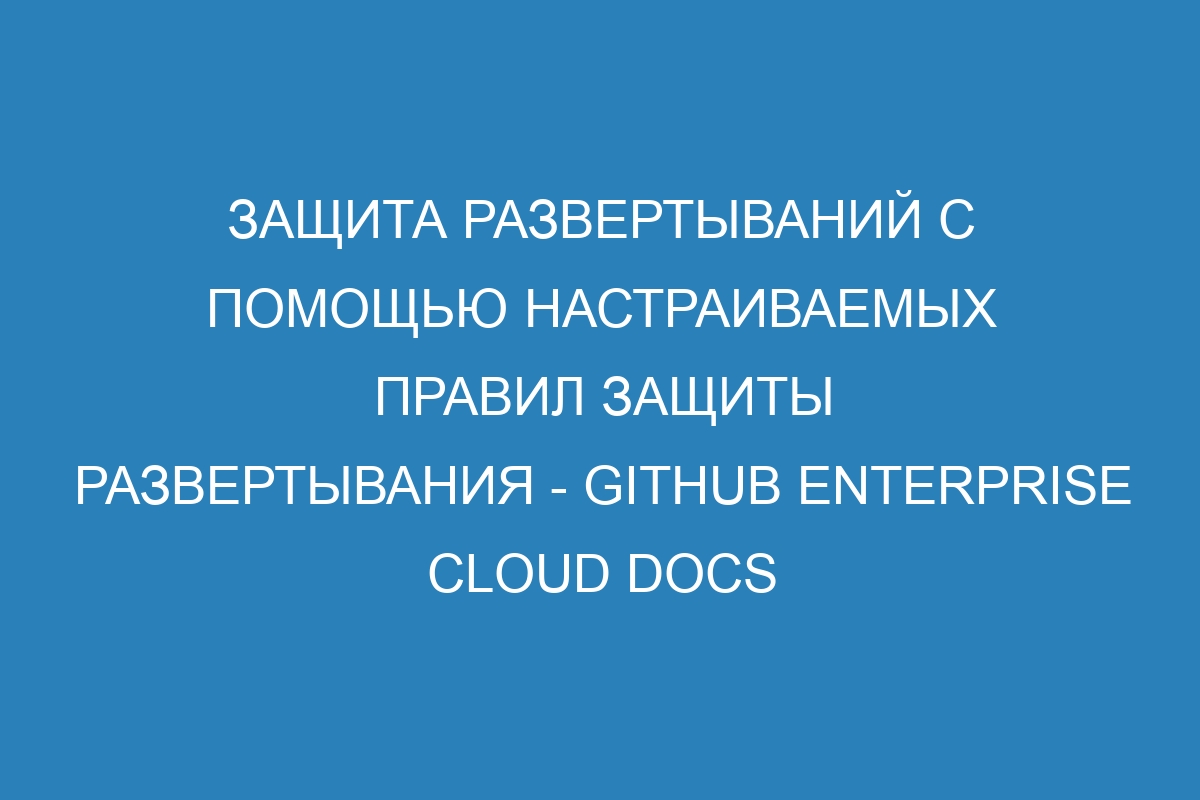 Защита развертываний с помощью настраиваемых правил защиты развертывания - GitHub Enterprise Cloud Docs