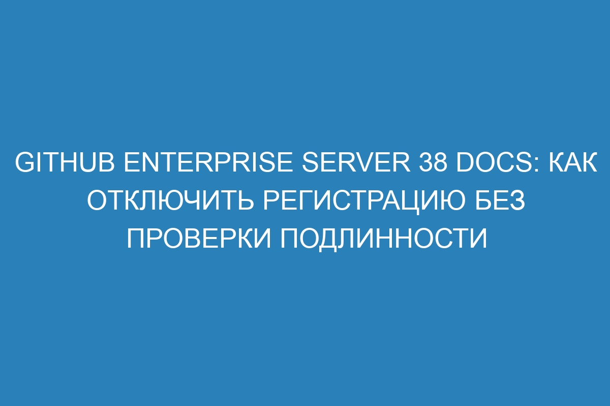 GitHub Enterprise Server 38 Docs: Как отключить регистрацию без проверки подлинности