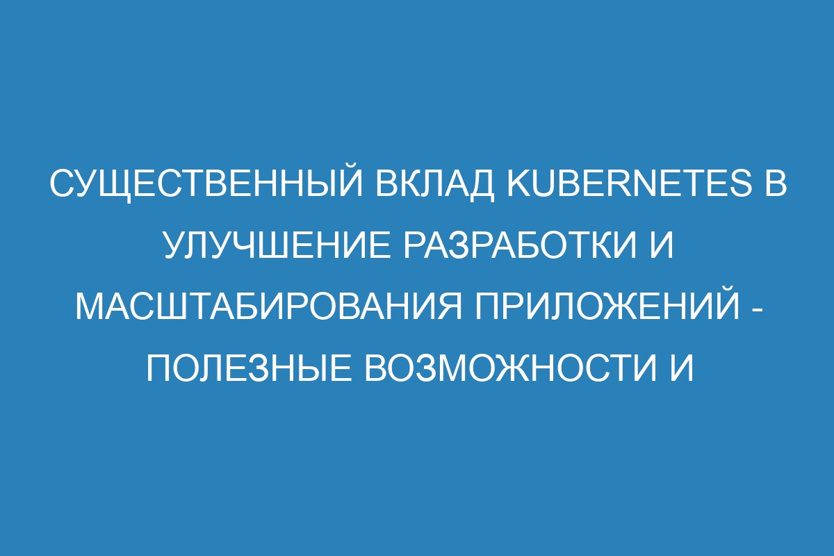 Существенный вклад Kubernetes в улучшение разработки и масштабирования приложений - полезные возможности и преимущества