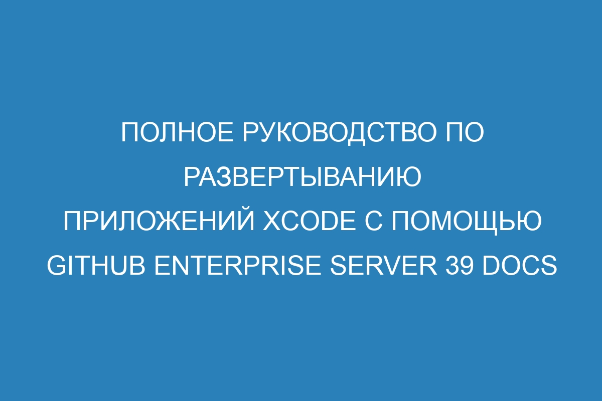 Полное руководство по развертыванию приложений Xcode с помощью GitHub Enterprise Server 39 Docs