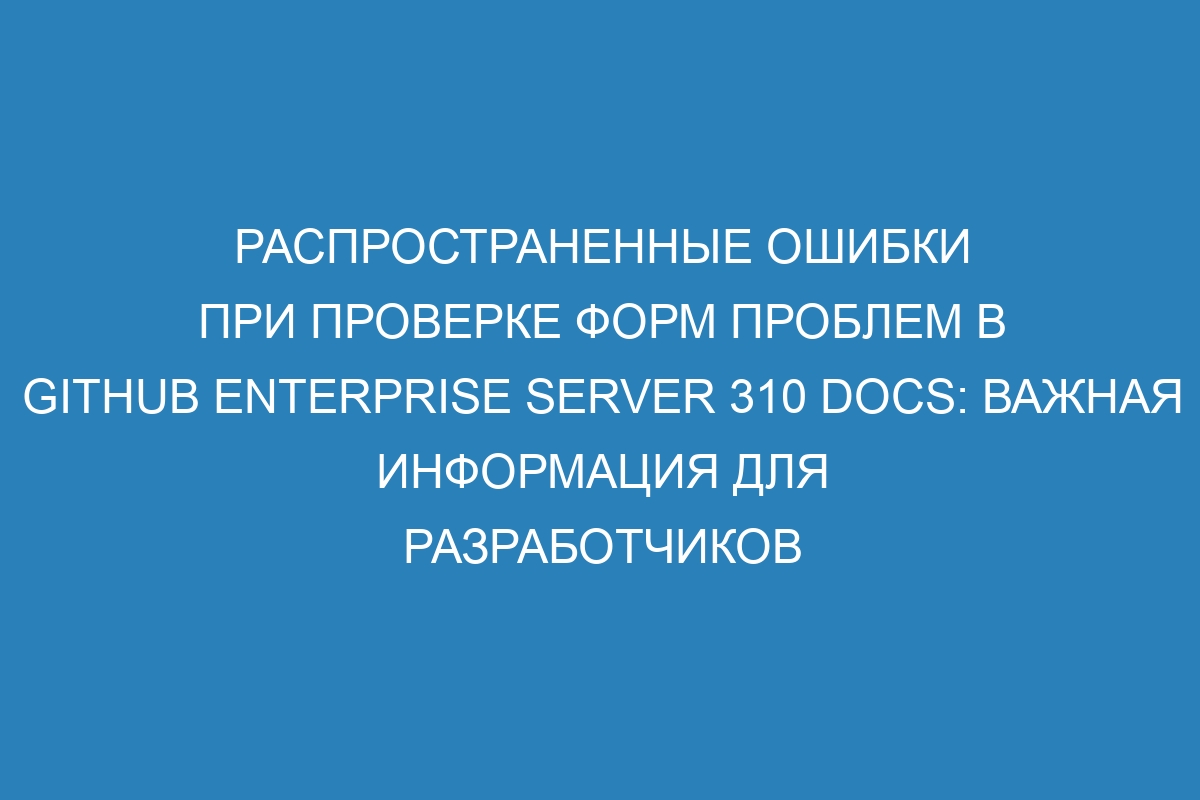 Распространенные ошибки при проверке форм проблем в GitHub Enterprise Server 310 Docs: важная информация для разработчиков