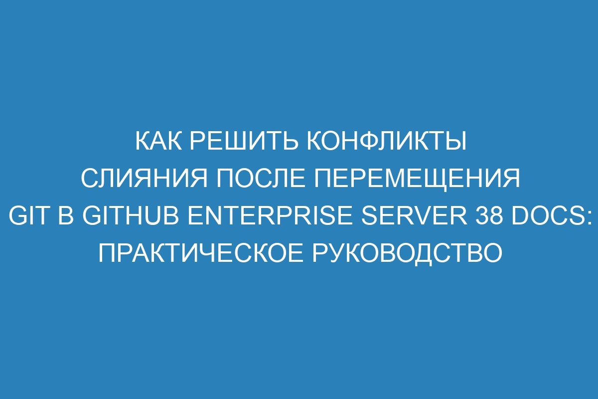 Как решить конфликты слияния после перемещения Git в GitHub Enterprise Server 38 Docs: практическое руководство