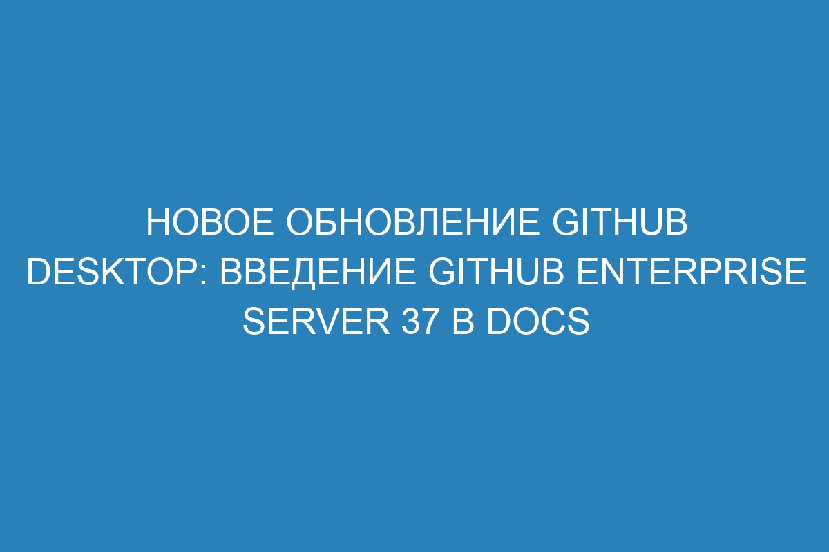 Новое обновление GitHub Desktop: введение GitHub Enterprise Server 37 в Docs