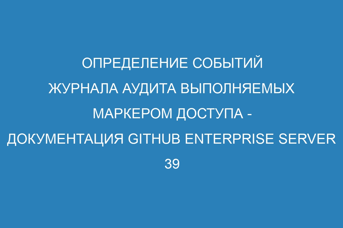 Определение событий журнала аудита выполняемых маркером доступа - документация GitHub Enterprise Server 39