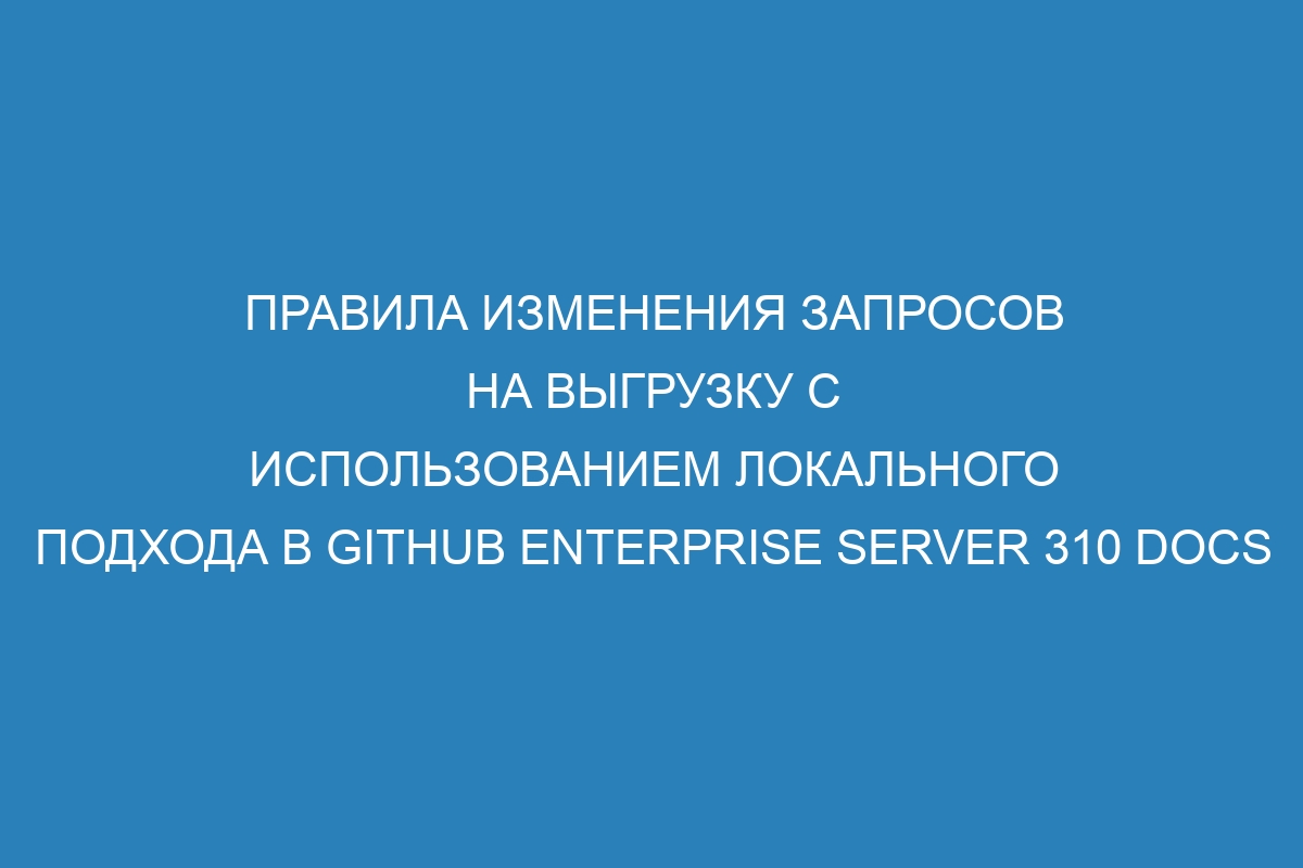 Правила изменения запросов на выгрузку с использованием локального подхода в GitHub Enterprise Server 310 Docs