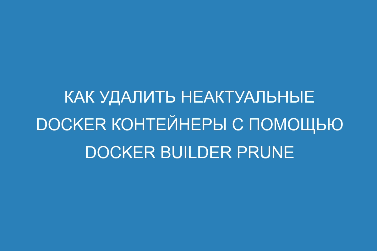 Как удалить неактуальные Docker контейнеры с помощью Docker builder prune