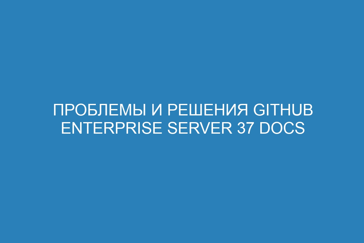 Проблемы и решения GitHub Enterprise Server 37 Docs