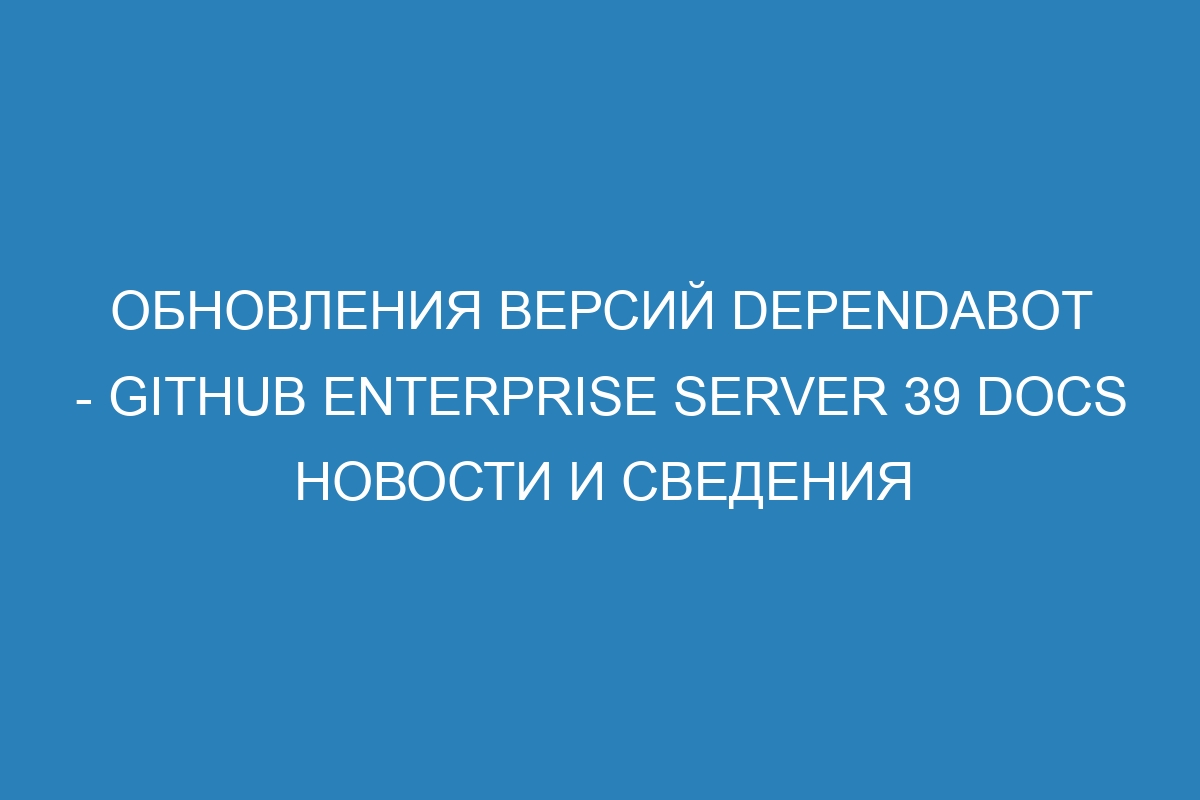 Обновления версий Dependabot - GitHub Enterprise Server 39 Docs новости и сведения
