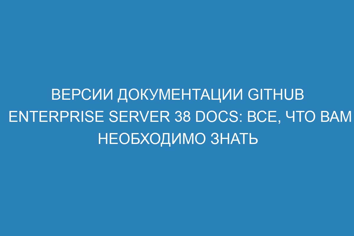 Версии документации GitHub Enterprise Server 38 Docs: все, что вам необходимо знать