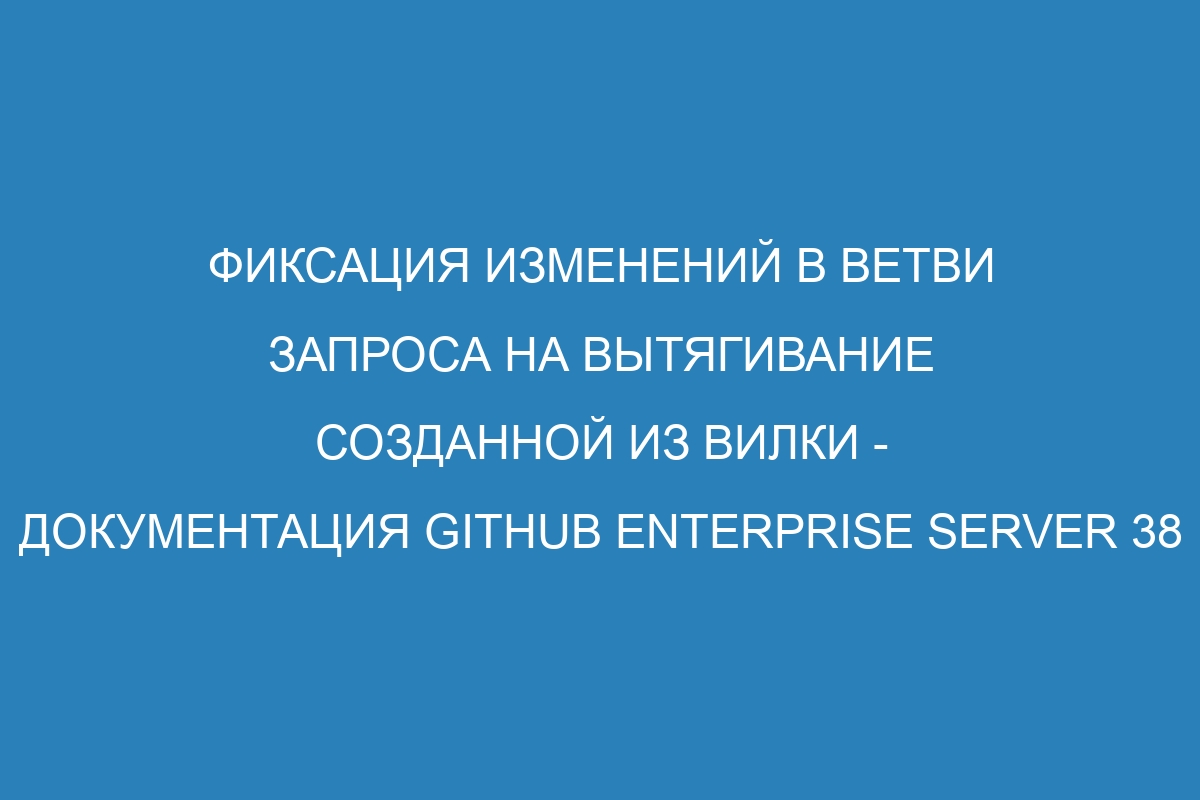 Фиксация изменений в ветви запроса на вытягивание созданной из вилки - документация GitHub Enterprise Server 38