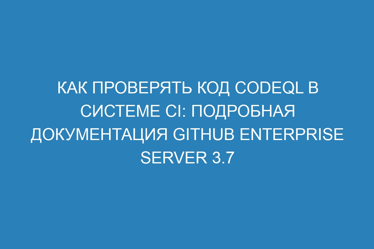 Как проверять код CodeQL в системе CI: подробная документация GitHub Enterprise Server 3.7