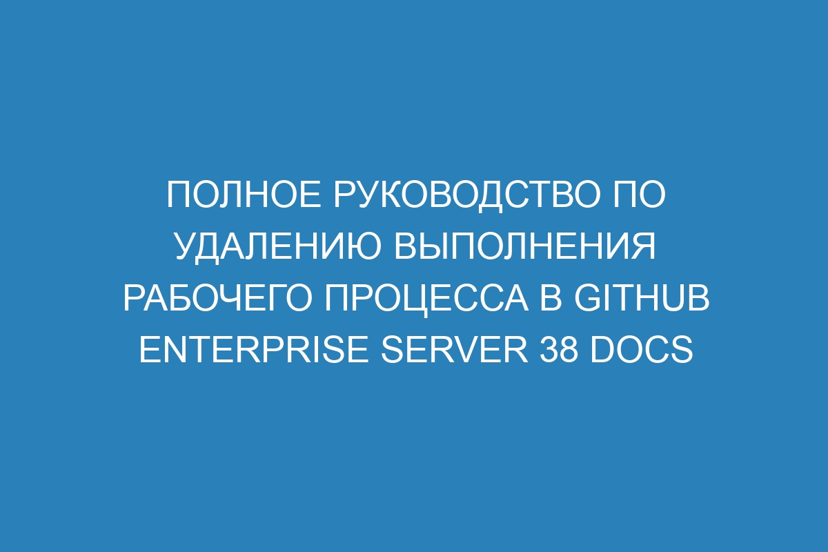 Полное руководство по удалению выполнения рабочего процесса в GitHub Enterprise Server 38 Docs