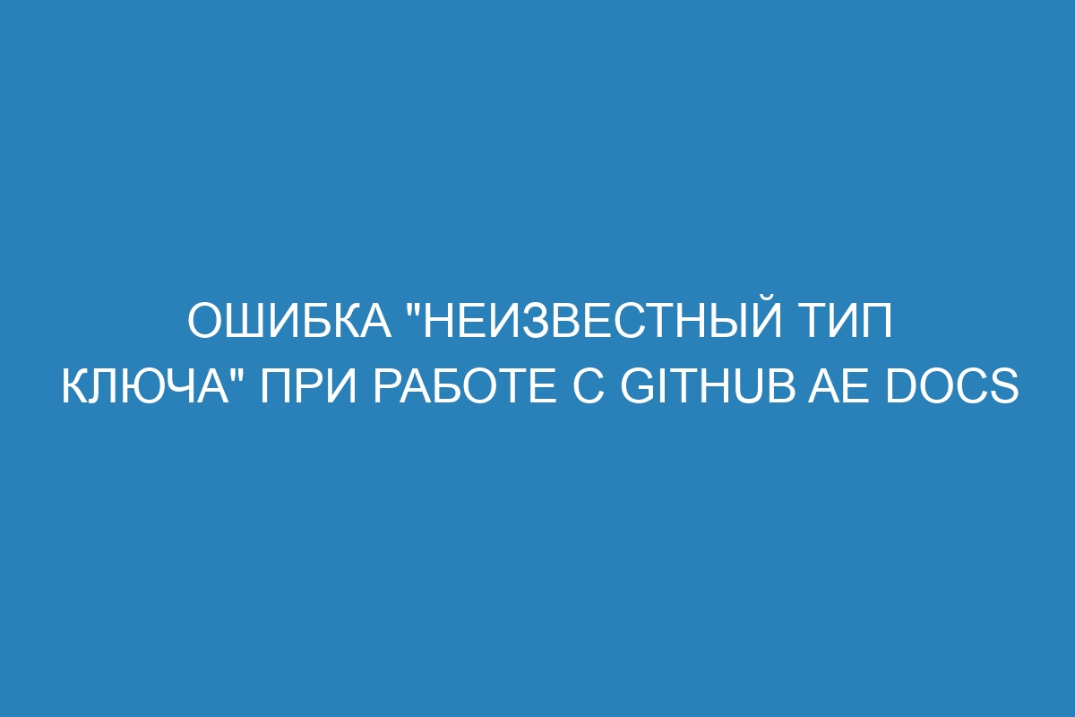 Ошибка "неизвестный тип ключа" при работе с GitHub AE Docs