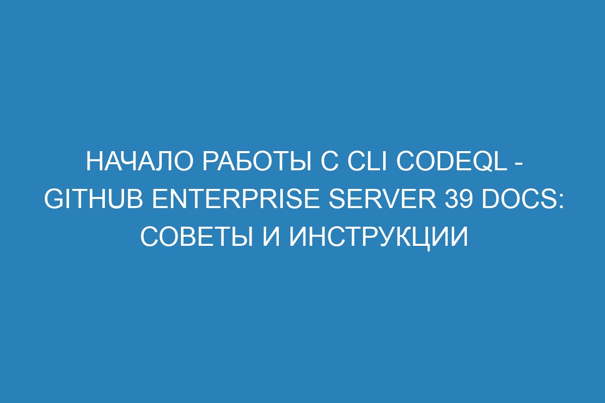 Начало работы с cli CodeQL - GitHub Enterprise Server 39 Docs: советы и инструкции