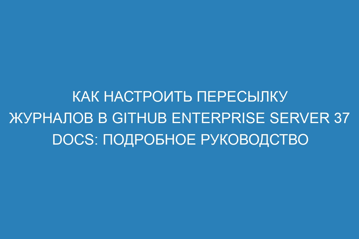 Как настроить пересылку журналов в GitHub Enterprise Server 37 Docs: Подробное руководство