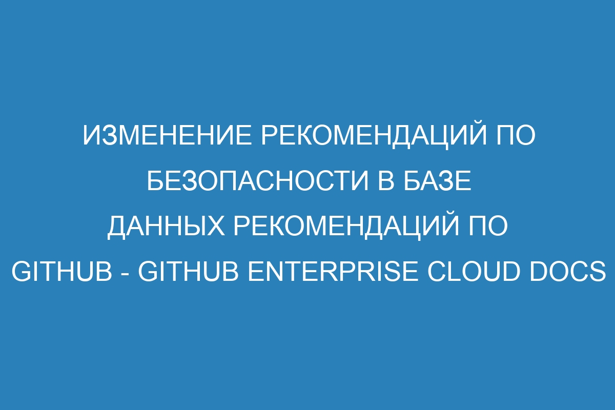 Изменение рекомендаций по безопасности в базе данных рекомендаций по GitHub - GitHub Enterprise Cloud Docs