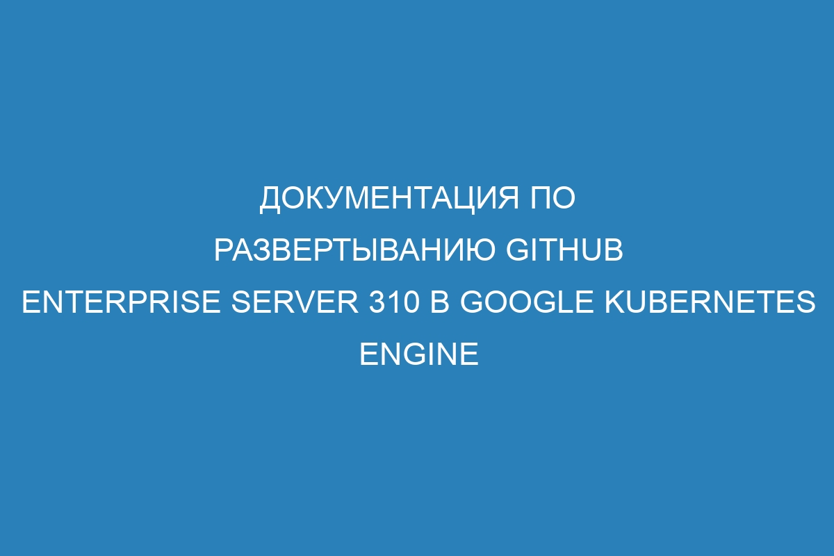 Документация по развертыванию GitHub Enterprise Server 310 в Google Kubernetes Engine