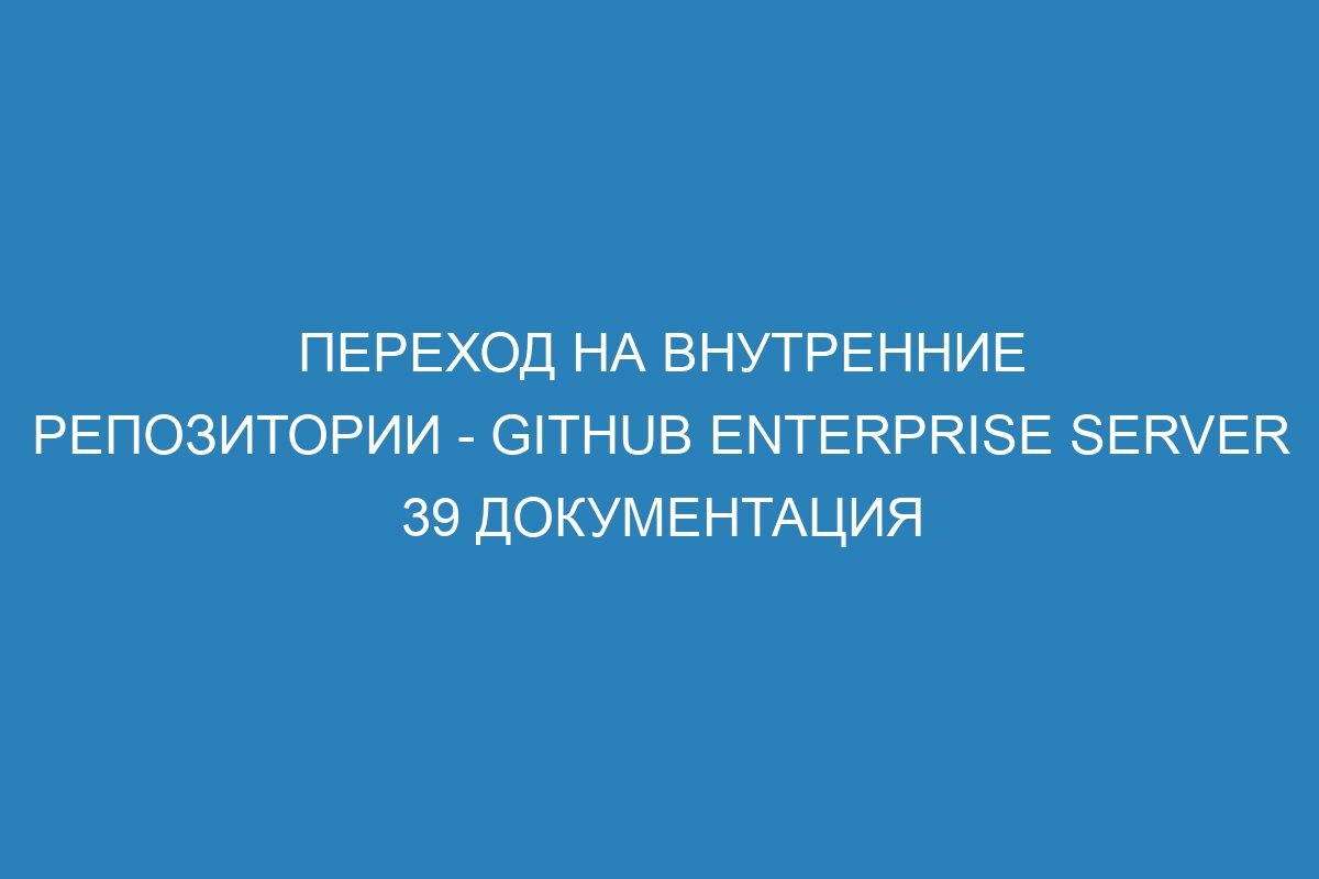 Переход на внутренние репозитории - GitHub Enterprise Server 39 Документация