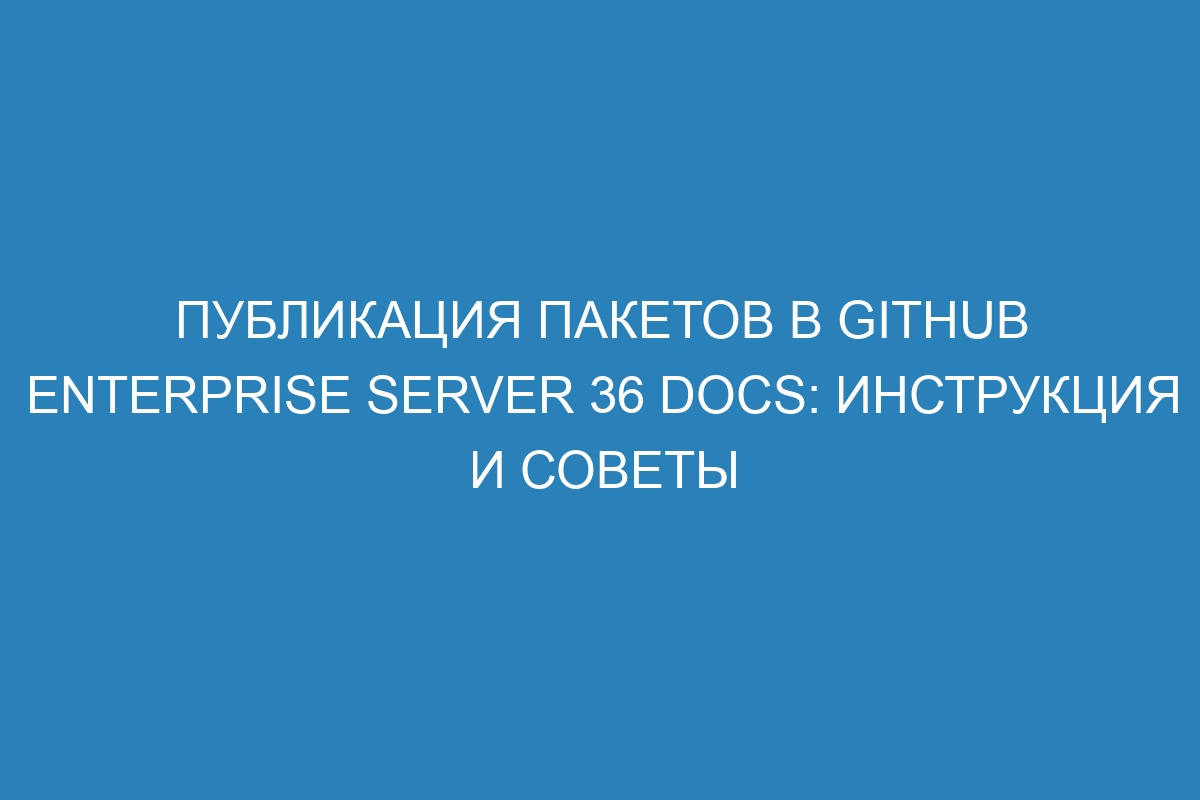 Публикация пакетов в GitHub Enterprise Server 36 Docs: инструкция и советы